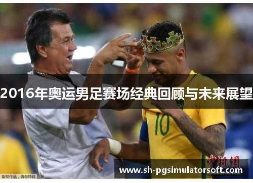 2016年奥运男足赛场经典回顾与未来展望