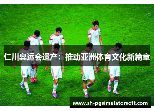 仁川奥运会遗产:推动亚洲体育文化新篇章 仁川奥运会遗产:推动亚洲体育文化新篇章